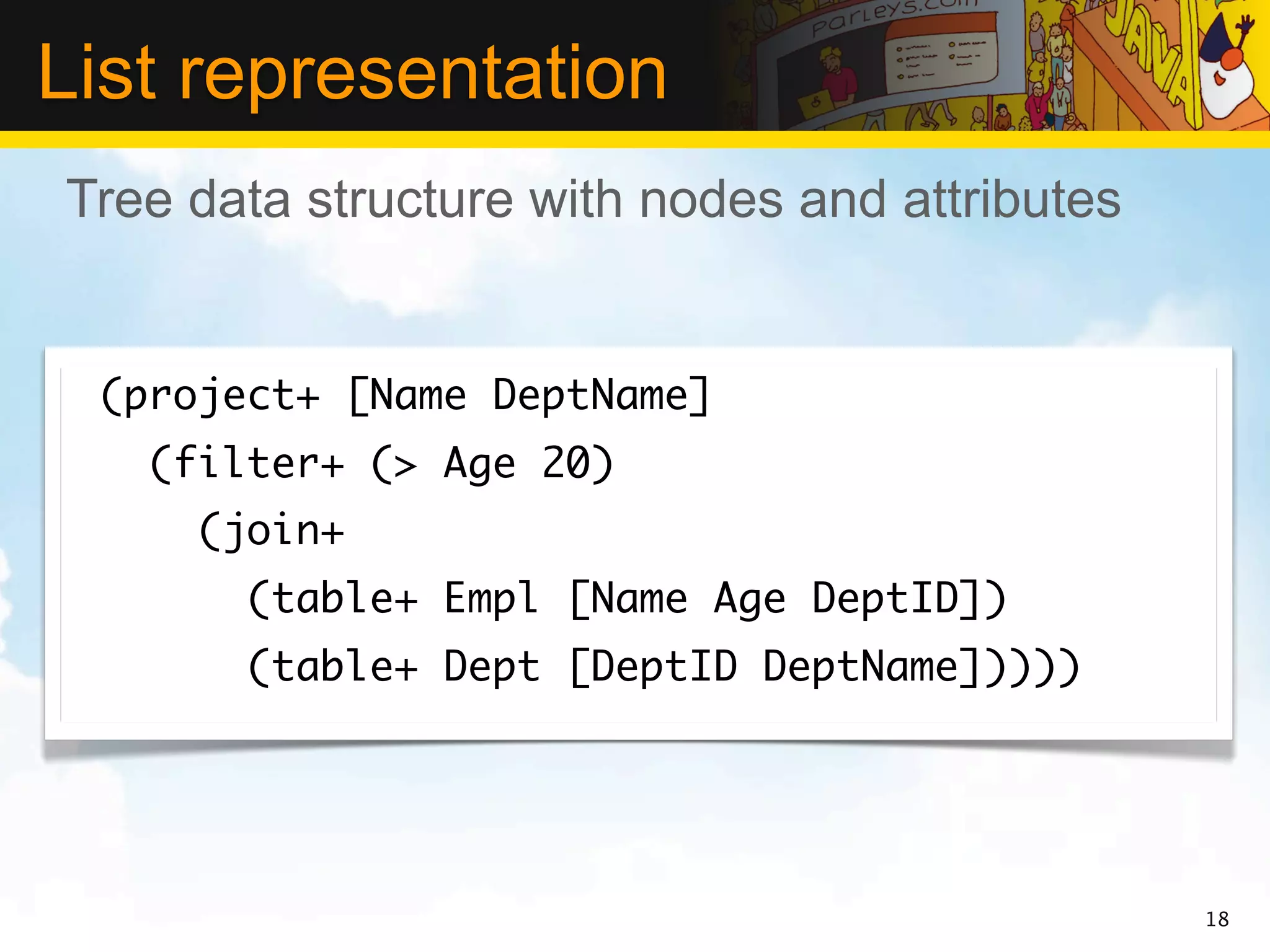 List representation
Tree data structure with nodes and attributes


 (project+ [Name DeptName]
   (filter+ (> Age 20)
     (join+
       (table+ Empl [Name Age DeptID])
       (table+ Dept [DeptID DeptName]))))




                                                18
 
