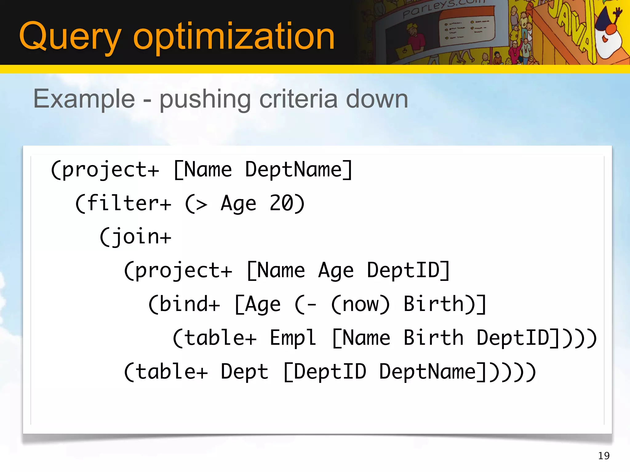 Query optimization
Example - pushing criteria down

 (project+ [Name DeptName]
   (filter+ (> Age 20)
     (join+
       (project+ [Name Age DeptID]
         (bind+ [Age (- (now) Birth)]
              (table+ Empl [Name Birth DeptID])))
       (table+ Dept [DeptID DeptName]))))


                                                19
 