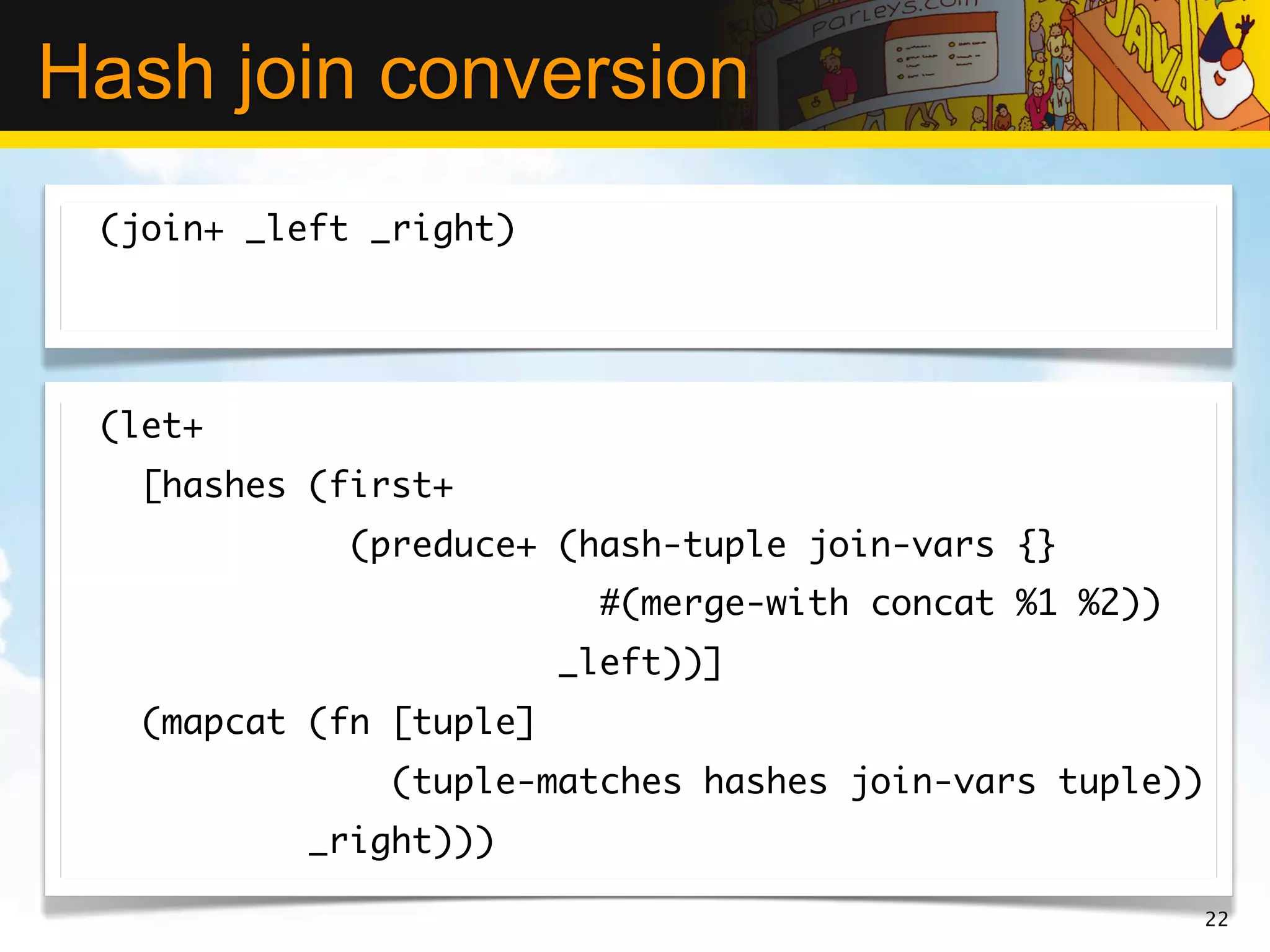 Hash join conversion
 (join+ _left _right)




 (let+
   [hashes (first+
             (preduce+ (hash-tuple join-vars {}
                           #(merge-with concat %1 %2))
                         _left))]
   (mapcat (fn [tuple]
               (tuple-matches hashes join-vars tuple))
           _right)))

                                                         22
 