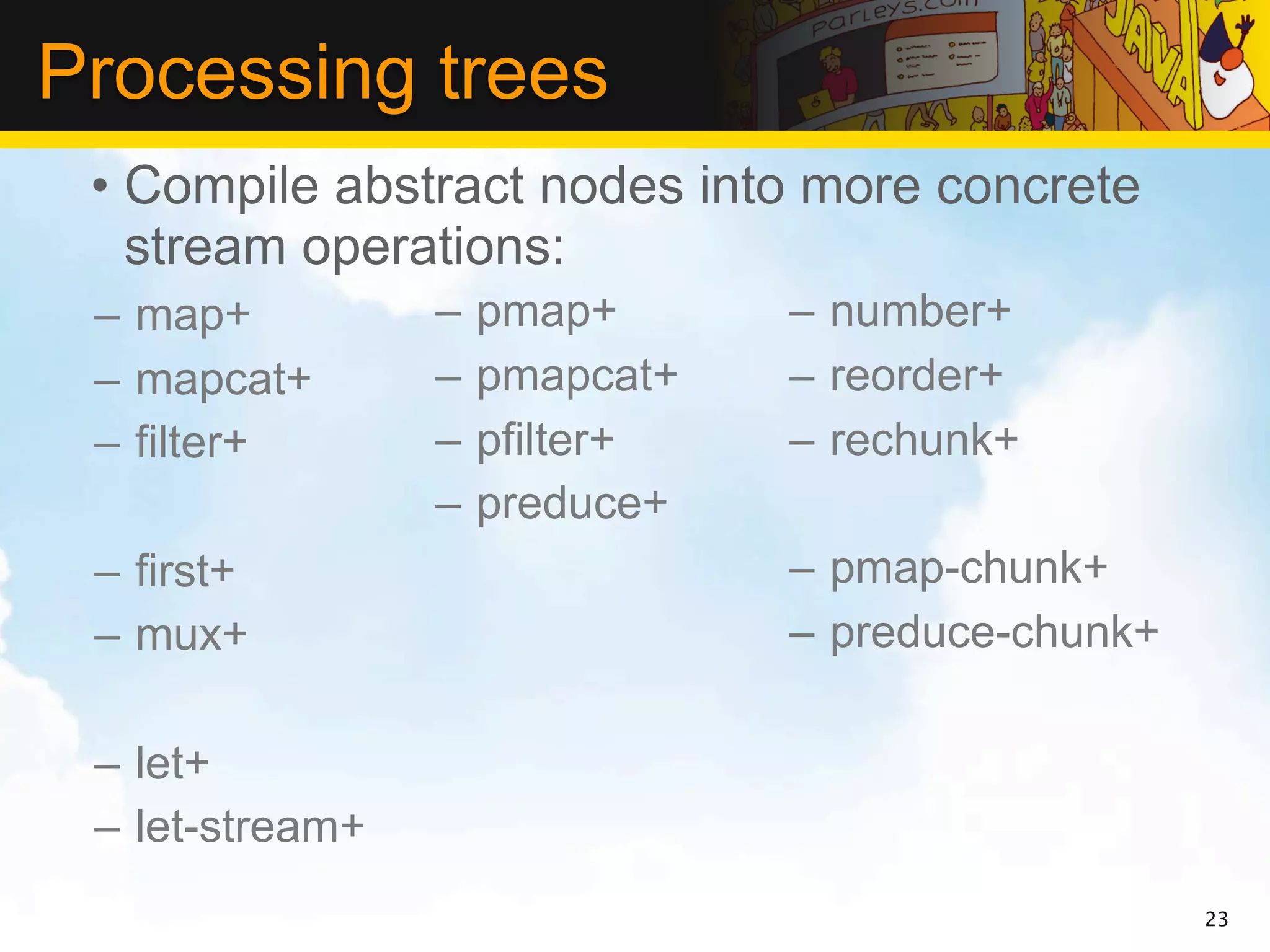 Processing trees
 • Compile abstract nodes into more concrete
   stream operations:
 – map+          –   pmap+      – number+
 – mapcat+       –   pmapcat+   – reorder+
 – filter+       –   pfilter+   – rechunk+
                 –   preduce+
 – first+                       – pmap-chunk+
 – mux+                         – preduce-chunk+

 – let+
 – let-stream+
                                                   23
 