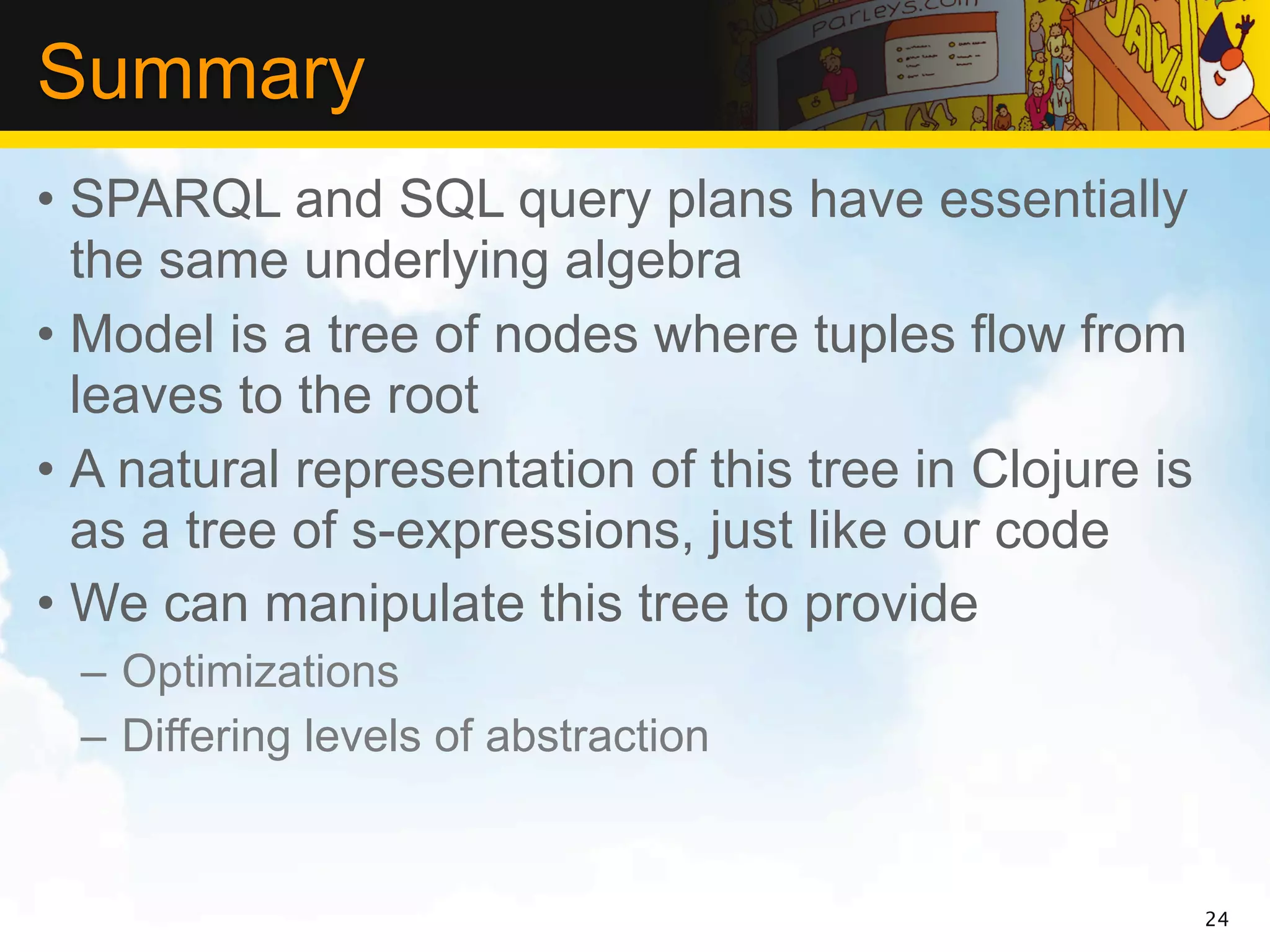 Summary
• SPARQL and SQL query plans have essentially
  the same underlying algebra
• Model is a tree of nodes where tuples flow from
  leaves to the root
• A natural representation of this tree in Clojure is
  as a tree of s-expressions, just like our code
• We can manipulate this tree to provide
  – Optimizations
  – Differing levels of abstraction


                                                        24
 