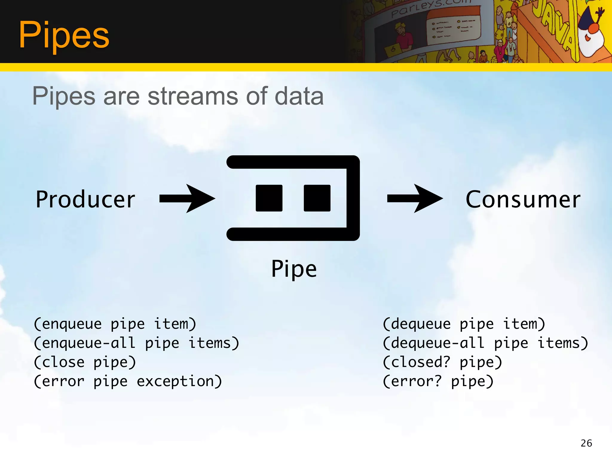 Pipes
Pipes are streams of data



Producer                                   Consumer

                           Pipe

(enqueue pipe item)               (dequeue pipe item)
(enqueue-all pipe items)          (dequeue-all pipe items)
(close pipe)                      (closed? pipe)
(error pipe exception)            (error? pipe)



                                                         26
 