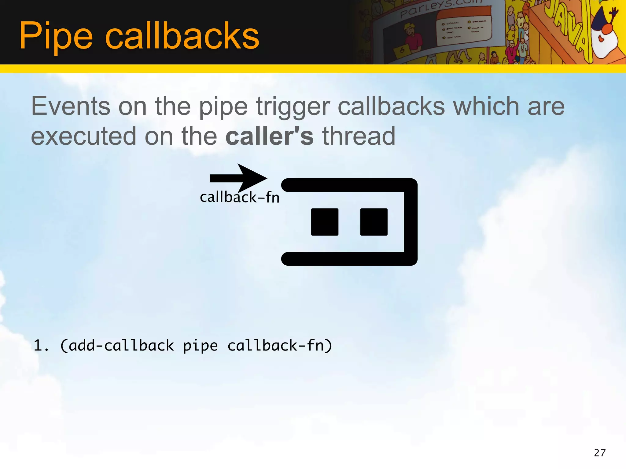 Pipe callbacks
Events on the pipe trigger callbacks which are
executed on the caller's thread

                  callback-fn




1. (add-callback pipe callback-fn)




                                                 27
 