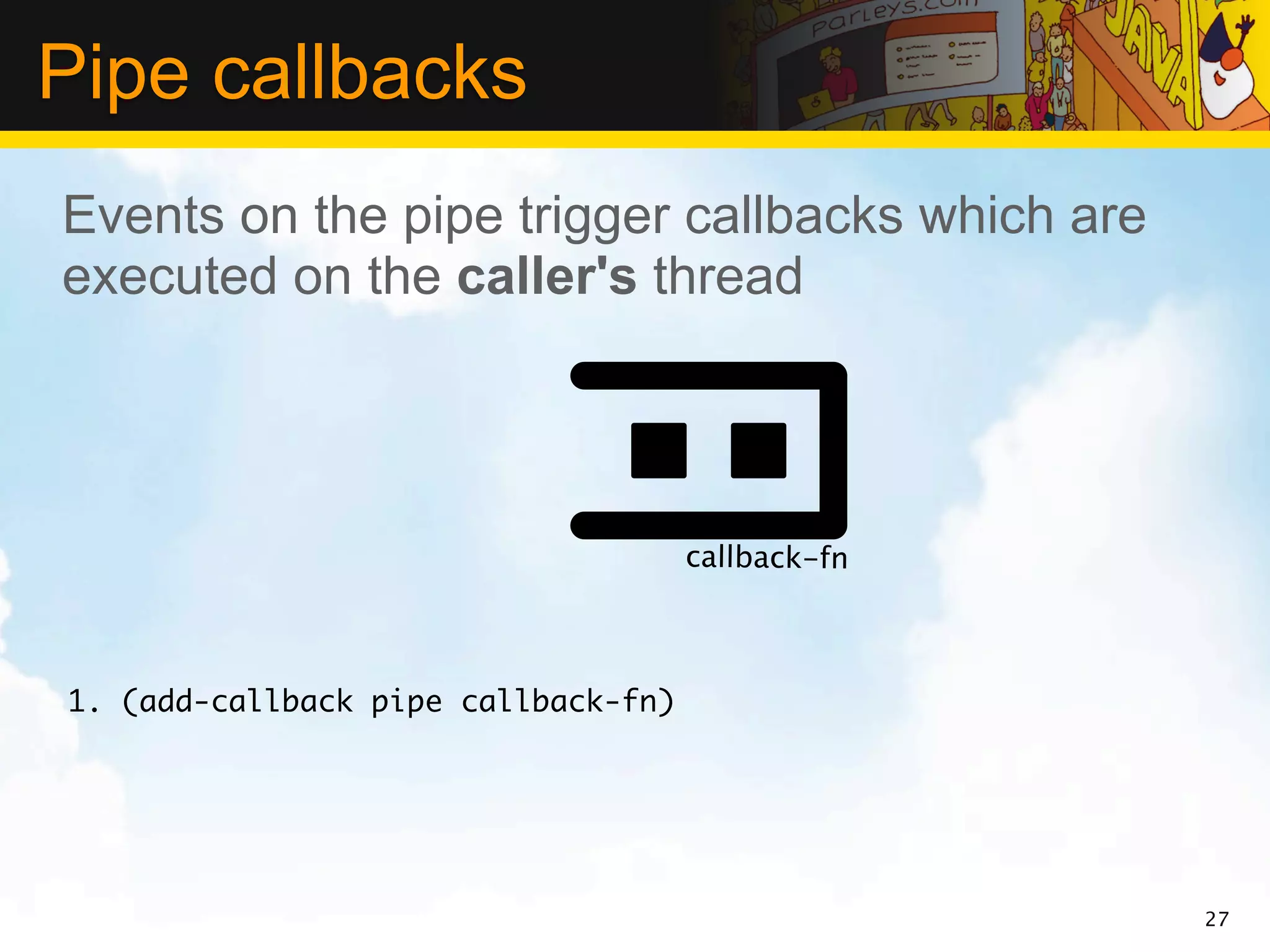 Pipe callbacks
Events on the pipe trigger callbacks which are
executed on the caller's thread




                                     callback-fn



1. (add-callback pipe callback-fn)




                                                   27
 