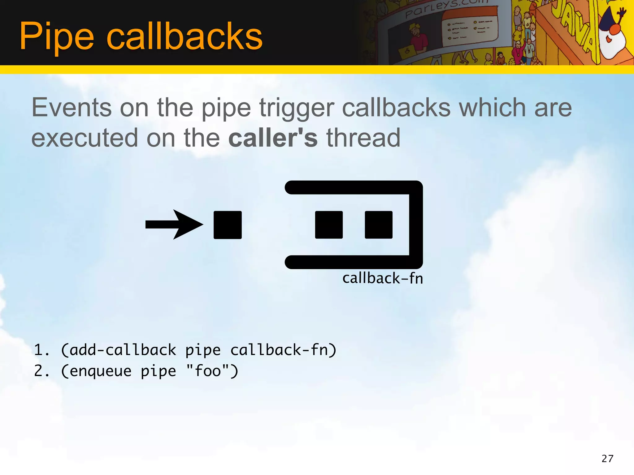Pipe callbacks
Events on the pipe trigger callbacks which are
executed on the caller's thread




                                     callback-fn



1. (add-callback pipe callback-fn)
2. (enqueue pipe "foo")




                                                   27
 