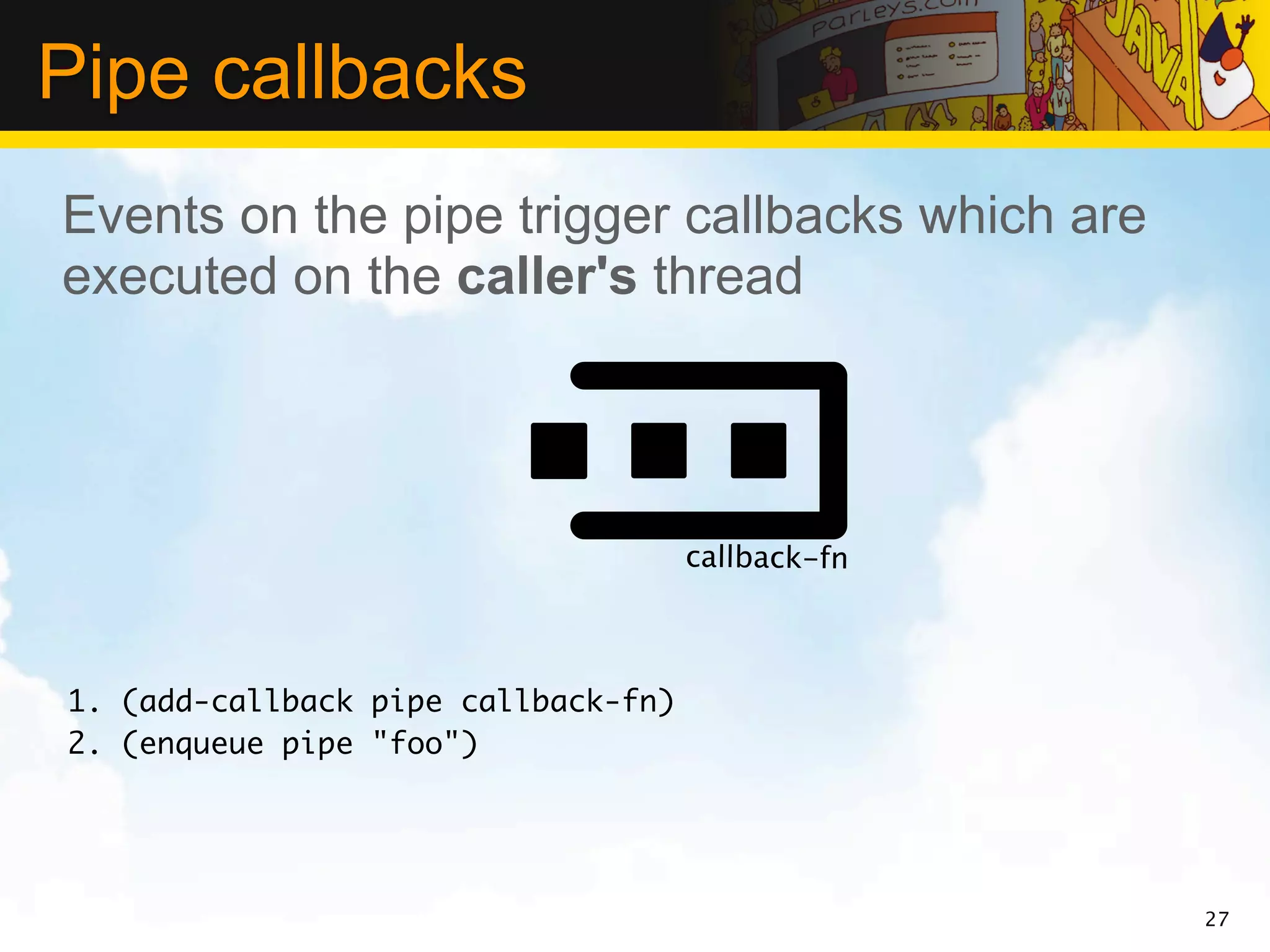 Pipe callbacks
Events on the pipe trigger callbacks which are
executed on the caller's thread




                                     callback-fn



1. (add-callback pipe callback-fn)
2. (enqueue pipe "foo")




                                                   27
 