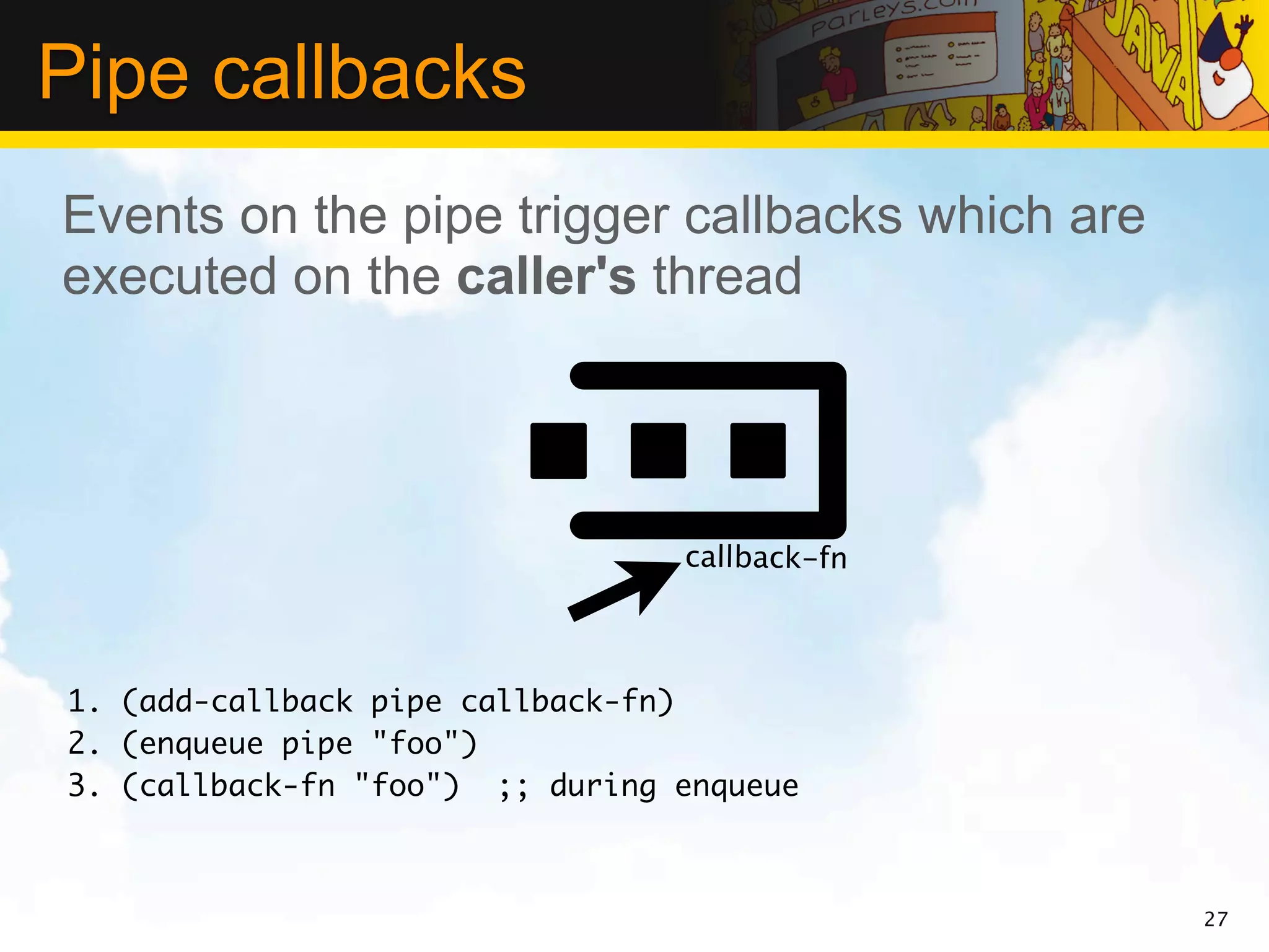 Pipe callbacks
Events on the pipe trigger callbacks which are
executed on the caller's thread




                                 callback-fn



1. (add-callback pipe callback-fn)
2. (enqueue pipe "foo")
3. (callback-fn "foo") ;; during enqueue



                                                 27
 