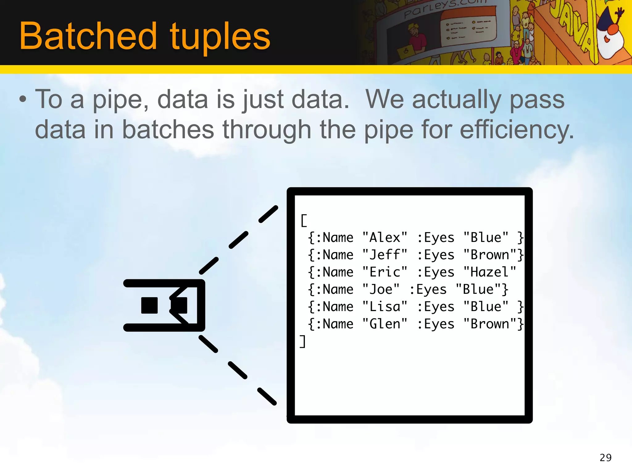 Batched tuples
• To a pipe, data is just data. We actually pass
  data in batches through the pipe for efficiency.


                         [
                             {:Name   "Alex" :Eyes "Blue" }
                             {:Name   "Jeff" :Eyes "Brown"}
                             {:Name   "Eric" :Eyes "Hazel" }
                             {:Name   "Joe" :Eyes "Blue"}
                             {:Name   "Lisa" :Eyes "Blue" }
                             {:Name   "Glen" :Eyes "Brown"}
                         ]




                                                               29
 