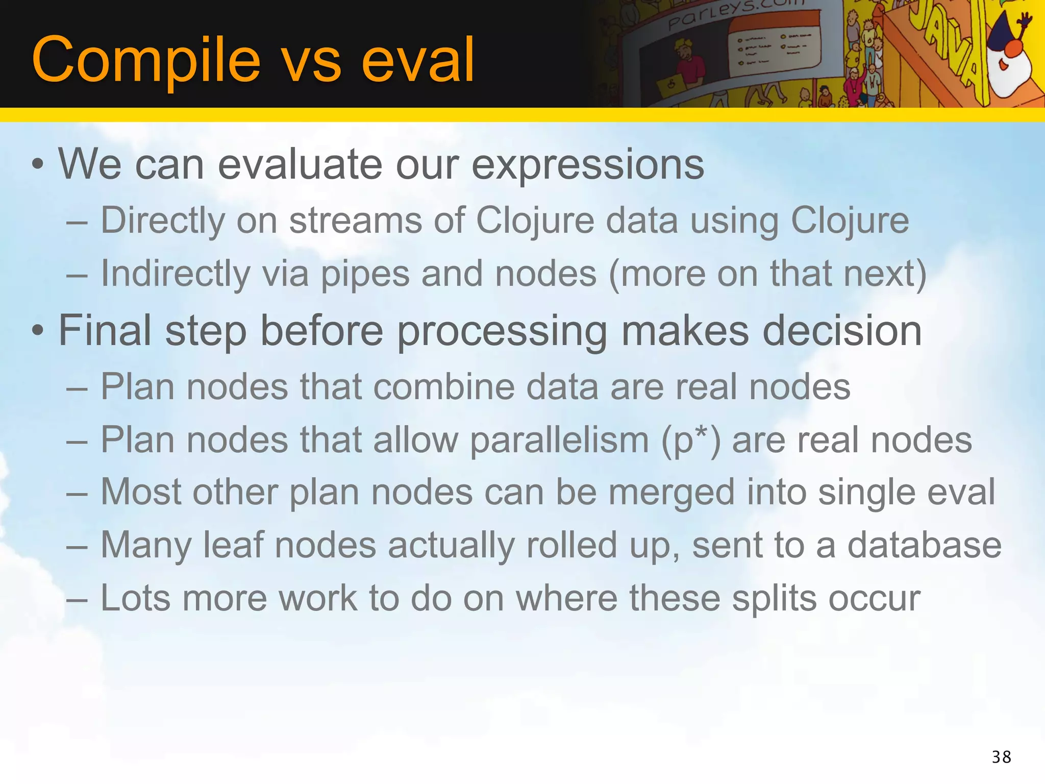 Compile vs eval
• We can evaluate our expressions
 – Directly on streams of Clojure data using Clojure
 – Indirectly via pipes and nodes (more on that next)
• Final step before processing makes decision
 –   Plan nodes that combine data are real nodes
 –   Plan nodes that allow parallelism (p*) are real nodes
 –   Most other plan nodes can be merged into single eval
 –   Many leaf nodes actually rolled up, sent to a database
 –   Lots more work to do on where these splits occur



                                                          38
 