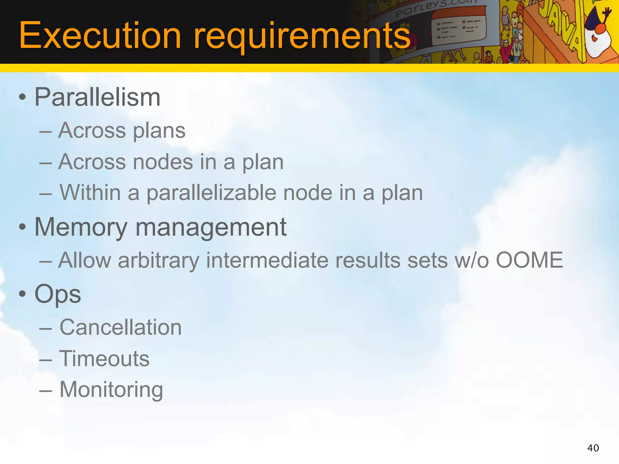 Execution requirements
• Parallelism
 – Across plans
 – Across nodes in a plan
 – Within a parallelizable node in a plan
• Memory management
 – Allow arbitrary intermediate results sets w/o OOME
• Ops
 – Cancellation
 – Timeouts
 – Monitoring

                                                        40
 