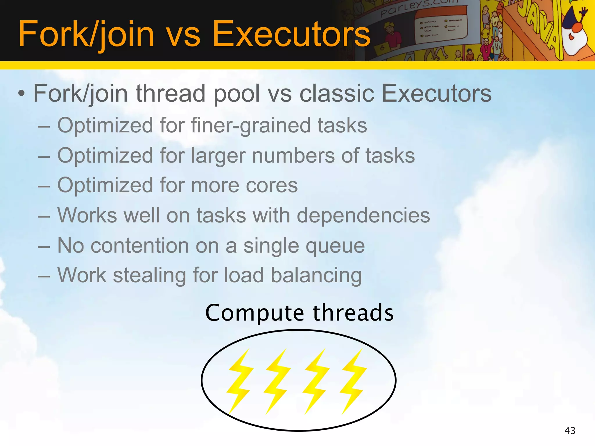 Fork/join vs Executors
• Fork/join thread pool vs classic Executors
 –   Optimized for finer-grained tasks
 –   Optimized for larger numbers of tasks
 –   Optimized for more cores
 –   Works well on tasks with dependencies
 –   No contention on a single queue
 –   Work stealing for load balancing
                   Compute threads




                                               43
 
