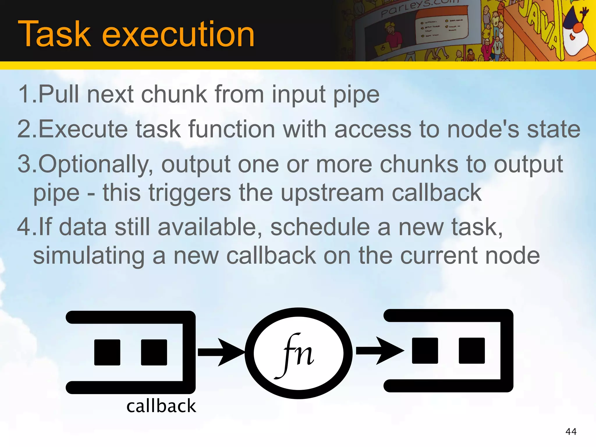 Task execution
1.Pull next chunk from input pipe
2.Execute task function with access to node's state
3.Optionally, output one or more chunks to output
 pipe - this triggers the upstream callback
4.If data still available, schedule a new task,
 simulating a new callback on the current node



                       fn
         callback
                                                 44
 