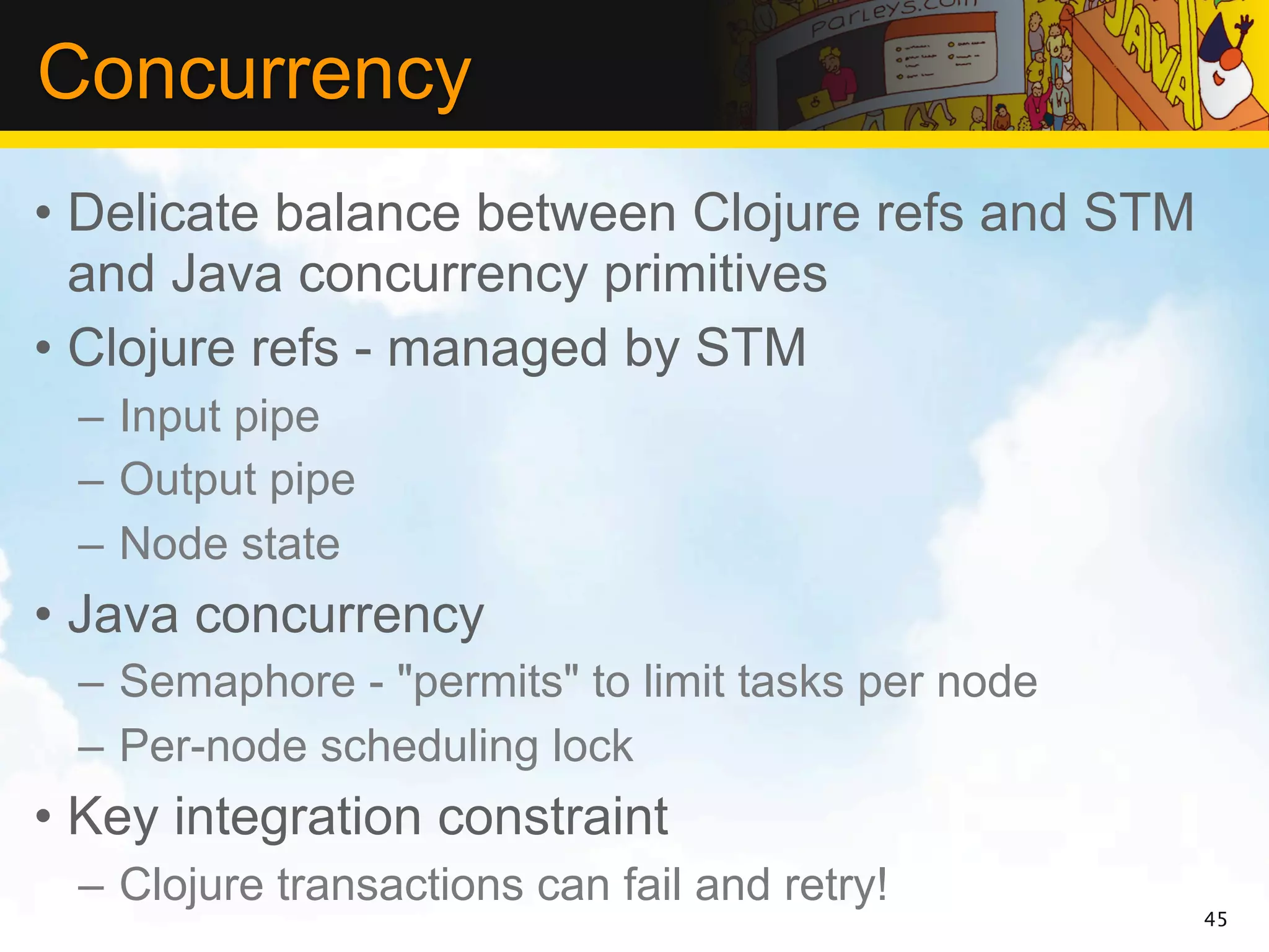 Concurrency
• Delicate balance between Clojure refs and STM
  and Java concurrency primitives
• Clojure refs - managed by STM
 – Input pipe
 – Output pipe
 – Node state
• Java concurrency
 – Semaphore - "permits" to limit tasks per node
 – Per-node scheduling lock
• Key integration constraint
 – Clojure transactions can fail and retry!
                                                   45
 