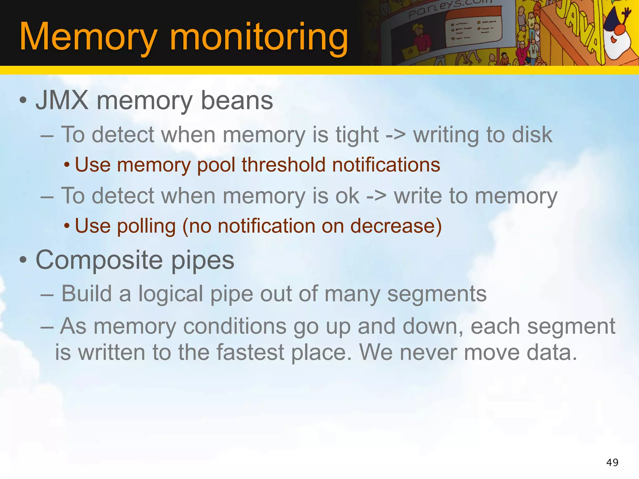 Memory monitoring
• JMX memory beans
 – To detect when memory is tight -> writing to disk
   • Use memory pool threshold notifications
 – To detect when memory is ok -> write to memory
   • Use polling (no notification on decrease)
• Composite pipes
 – Build a logical pipe out of many segments
 – As memory conditions go up and down, each segment
  is written to the fastest place. We never move data.



                                                       49
 