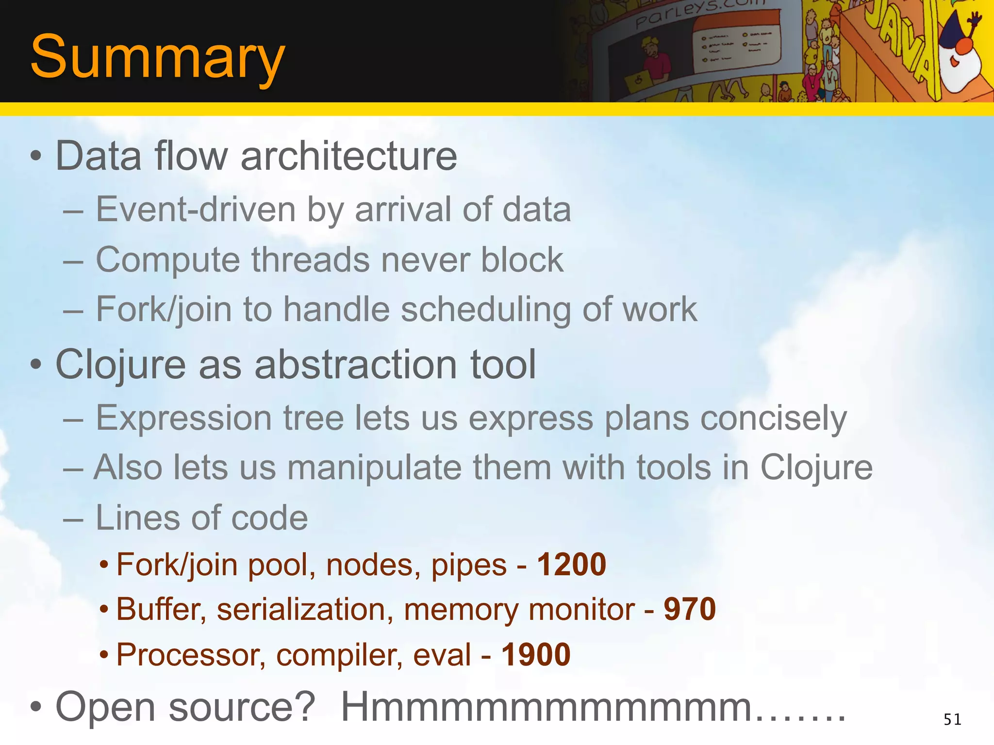 Summary
• Data flow architecture
 – Event-driven by arrival of data
 – Compute threads never block
 – Fork/join to handle scheduling of work
• Clojure as abstraction tool
 – Expression tree lets us express plans concisely
 – Also lets us manipulate them with tools in Clojure
 – Lines of code
   • Fork/join pool, nodes, pipes - 1200
   • Buffer, serialization, memory monitor - 970
   • Processor, compiler, eval - 1900
• Open source? Hmmmmmmmmmmm…….                          51
 