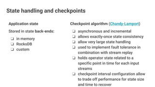 Application state
Stored in state back-ends:
❏ in memory
❏ RocksDB
❏ custom
Checkpoint algorithm (Chandy-Lamport)
❏ asynchronous and incremental
❏ allows exactly-once state consistency
❏ allow very large state handling
❏ used to implement fault tolerance in
combination with stream replay
❏ holds operator state related to a
specific point in time for each input
streams
❏ checkpoint interval configuration allow
to trade off performance for state size
and time to recover
State handling and checkpoints
 