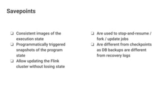 ❏ Are used to stop-and-resume /
fork / update jobs
❏ Are different from checkpoints
as DB backups are different
from recovery logs
❏ Consistent images of the
execution state
❏ Programmatically triggered
snapshots of the program
state
❏ Allow updating the Flink
cluster without losing state
Savepoints
 