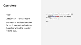 Filter
DataStream → DataStream
Evaluates a boolean function
for each element and retains
those for which the function
returns true.
dataStream.filter(new FilterFunction<Integer>() {
@Override
public boolean filter(Integer value) throws
Exception {
return value != 0;
}
});
Operators
 