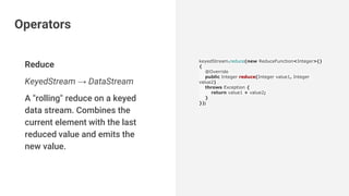 Reduce
KeyedStream → DataStream
A "rolling" reduce on a keyed
data stream. Combines the
current element with the last
reduced value and emits the
new value.
keyedStream.reduce(new ReduceFunction<Integer>()
{
@Override
public Integer reduce(Integer value1, Integer
value2)
throws Exception {
return value1 + value2;
}
});
Operators
 