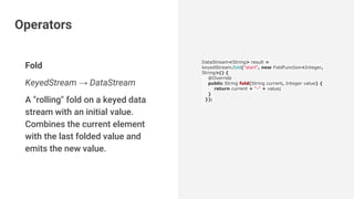 Fold
KeyedStream → DataStream
A "rolling" fold on a keyed data
stream with an initial value.
Combines the current element
with the last folded value and
emits the new value.
DataStream<String> result =
keyedStream.fold("start", new FoldFunction<Integer,
String>() {
@Override
public String fold(String current, Integer value) {
return current + "-" + value;
}
});
Operators
 