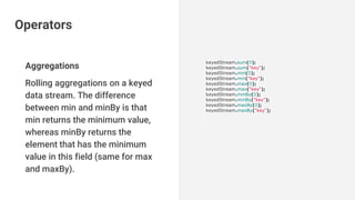 Aggregations
Rolling aggregations on a keyed
data stream. The difference
between min and minBy is that
min returns the minimum value,
whereas minBy returns the
element that has the minimum
value in this field (same for max
and maxBy).
keyedStream.sum(0);
keyedStream.sum("key");
keyedStream.min(0);
keyedStream.min("key");
keyedStream.max(0);
keyedStream.max("key");
keyedStream.minBy(0);
keyedStream.minBy("key");
keyedStream.maxBy(0);
keyedStream.maxBy("key");
Operators
 