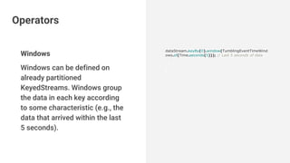 Windows
Windows can be defined on
already partitioned
KeyedStreams. Windows group
the data in each key according
to some characteristic (e.g., the
data that arrived within the last
5 seconds).
dataStream.keyBy(0).window(TumblingEventTimeWind
ows.of(Time.seconds(5))); // Last 5 seconds of data
Operators
 