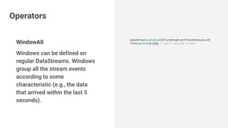WindowAll
Windows can be defined on
regular DataStreams. Windows
group all the stream events
according to some
characteristic (e.g., the data
that arrived within the last 5
seconds).
dataStream.windowAll(TumblingEventTimeWindows.of(
Time.seconds(5))); // Last 5 seconds of data
Operators
 