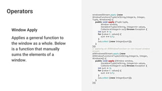 Window Apply
Applies a general function to
the window as a whole. Below
is a function that manually
sums the elements of a
window.
windowedStream.apply (new
WindowFunction<Tuple2<String,Integer>, Integer,
Tuple, Window>() {
public void apply (Tuple tuple,
Window window,
Iterable<Tuple2<String, Integer>> values,
Collector<Integer> out) throws Exception {
int sum = 0;
for (value t: values) {
sum += t.f1;
}
out.collect (new Integer(sum));
}
});
// applying an AllWindowFunction on non-keyed window
stream
allWindowedStream.apply (new
AllWindowFunction<Tuple2<String,Integer>, Integer,
Window>() {
public void apply (Window window,
Iterable<Tuple2<String, Integer>> values,
Collector<Integer> out) throws Exception {
int sum = 0;
for (value t: values) {
sum += t.f1;
}
out.collect (new Integer(sum));
}
});
Operators
 