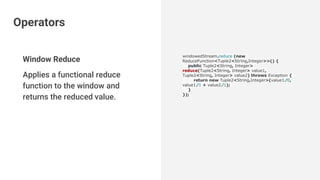 Window Reduce
Applies a functional reduce
function to the window and
returns the reduced value.
windowedStream.reduce (new
ReduceFunction<Tuple2<String,Integer>>() {
public Tuple2<String, Integer>
reduce(Tuple2<String, Integer> value1,
Tuple2<String, Integer> value2) throws Exception {
return new Tuple2<String,Integer>(value1.f0,
value1.f1 + value2.f1);
}
});
Operators
 