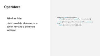 Window Join
Join two data streams on a
given key and a common
window.
dataStream.join(otherStream)
.where(<key selector>).equalTo(<key selector>)
.window(TumblingEventTimeWindows.of(Time.seconds(
3)))
.apply (new JoinFunction () {...});
Operators
 