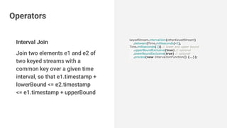 Interval Join
Join two elements e1 and e2 of
two keyed streams with a
common key over a given time
interval, so that e1.timestamp +
lowerBound <= e2.timestamp
<= e1.timestamp + upperBound
keyedStream.intervalJoin(otherKeyedStream)
.between(Time.milliseconds(-2),
Time.milliseconds(2)) // lower and upper bound
.upperBoundExclusive(true) // optional
.lowerBoundExclusive(true) // optional
.process(new IntervalJoinFunction() {...});
Operators
 