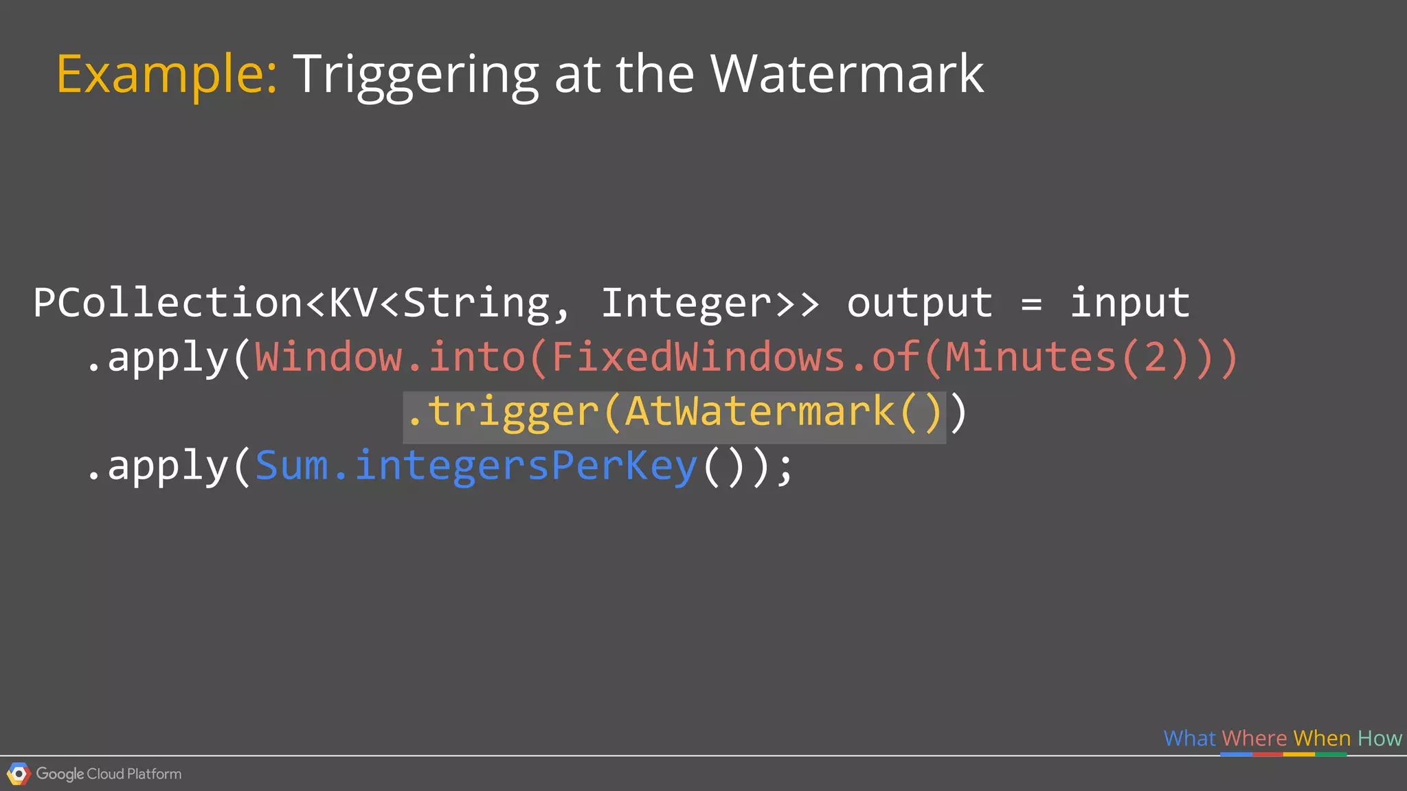 PCollection<KV<String, Integer>> output = input
.apply(Window.into(FixedWindows.of(Minutes(2)))
.trigger(AtWatermark())
.apply(Sum.integersPerKey());
What Where When How
Example: Triggering at the Watermark
 