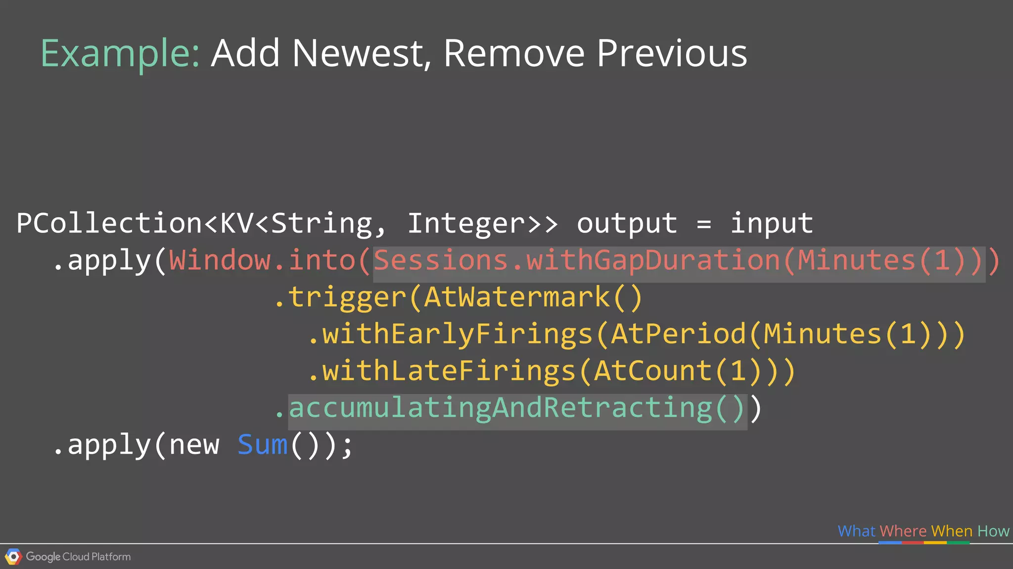 PCollection<KV<String, Integer>> output = input
.apply(Window.into(Sessions.withGapDuration(Minutes(1)))
.trigger(AtWatermark()
.withEarlyFirings(AtPeriod(Minutes(1)))
.withLateFirings(AtCount(1)))
.accumulatingAndRetracting())
.apply(new Sum());
What Where When How
Example: Add Newest, Remove Previous
 