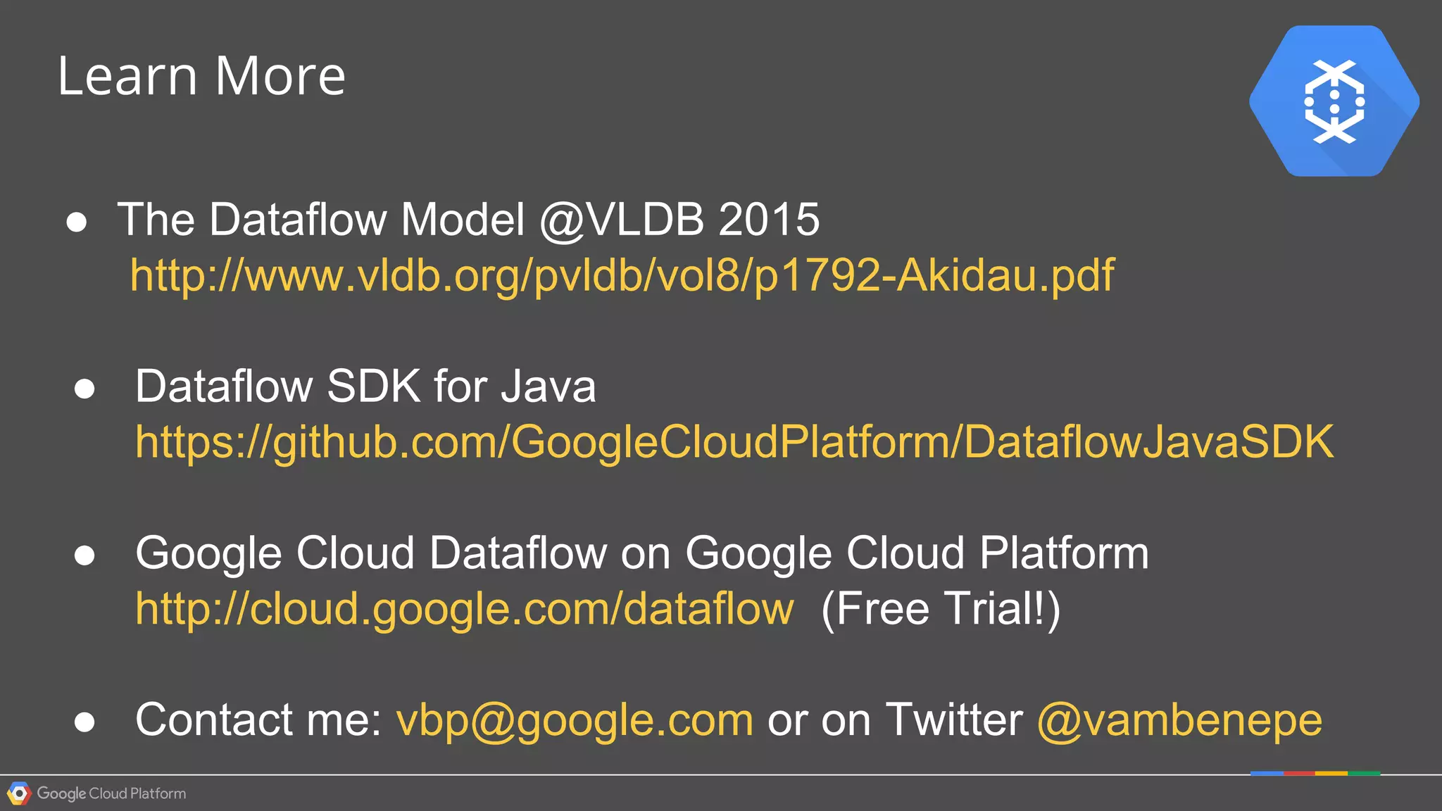 Learn More
● The Dataflow Model @VLDB 2015
http://www.vldb.org/pvldb/vol8/p1792-Akidau.pdf
● Dataflow SDK for Java
https://github.com/GoogleCloudPlatform/DataflowJavaSDK
● Google Cloud Dataflow on Google Cloud Platform
http://cloud.google.com/dataflow (Free Trial!)
● Contact me: vbp@google.com or on Twitter @vambenepe
 