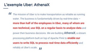 L’exemple Uber: AthenaX
The mission of Uber is to make transportation as reliable as running
water. The business is fundamentally driven by real-time data —
more than half of the employees in Uber, many of whom are
non-technical, use SQL on a regular basis to analyze data and
power their business decisions. We are building AthenaX, a stream
processing platform built on top of Apache Flink to enable our
users to write SQL to process real-time data efficiently and
reliably at Uber’s scale.
“
 