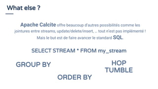 What else ?
GROUP BY
ORDER BY
Apache Calcite offre beaucoup d’autres possibilités comme les
jointures entre streams, update/delete/insert, … tout n’est pas implémenté !
Mais le but est de faire avancer le standard SQL.
SELECT STREAM * FROM my_stream
HOP
TUMBLE
 