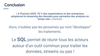 Conclusion
« A l'horizon 2020, 70 % des organisations et des entreprises
adopteront le streaming des données pour permettre des analyses en
temps réel » (Gartner)
Alors, n’oubliez pas les personnes qui vont “développer”
les traitements.
Le SQL permet de réunir tous les acteurs
autour d’un outil commun pour traiter les
données, streams ou pas !
 