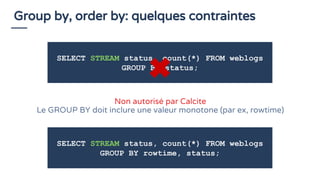 Group by, order by: quelques contraintes
SELECT STREAM status, count(*) FROM weblogs
GROUP BY status;
Non autorisé par Calcite
Le GROUP BY doit inclure une valeur monotone (par ex, rowtime)
SELECT STREAM status, count(*) FROM weblogs
GROUP BY rowtime, status;
 