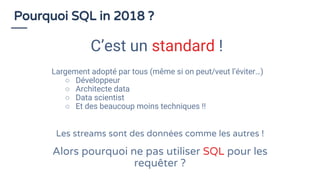 Largement adopté par tous (même si on peut/veut l’éviter…)
○ Développeur
○ Architecte data
○ Data scientist
○ Et des beaucoup moins techniques !!
Pourquoi SQL in 2018 ?
C’est un standard !
Les streams sont des données comme les autres !
Alors pourquoi ne pas utiliser SQL pour les
requêter ?
 