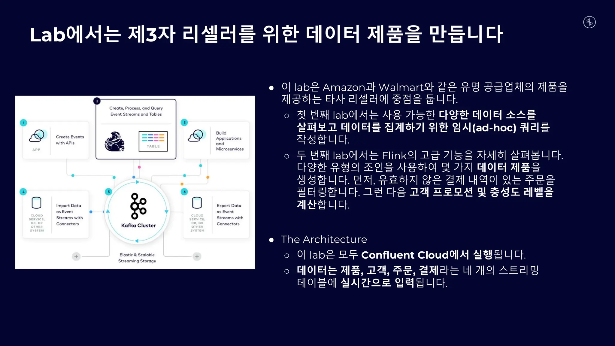 Lab에서는 제3자 리셀러를 위한 데이터 제품을 만듭니다
● 이 lab은 Amazon과 Walmart와 같은 유명 공급업체의 제품을
제공하는 타사 리셀러에 중점을 둡니다.
○ 첫 번째 lab에서는 사용 가능한 다양한 데이터 소스를
살펴보고 데이터를 집계하기 위한 임시(ad-hoc) 쿼리를
작성합니다.
○ 두 번째 lab에서는 Flink의 고급 기능을 자세히 살펴봅니다.
다양한 유형의 조인을 사용하여 몇 가지 데이터 제품을
생성합니다. 먼저, 유효하지 않은 결제 내역이 있는 주문을
필터링합니다. 그런 다음 고객 프로모션 및 충성도 레벨을
계산합니다.
● The Architecture
○ 이 lab은 모두 Confluent Cloud에서 실행됩니다.
○ 데이터는 제품, 고객, 주문, 결제라는 네 개의 스트리밍
테이블에 실시간으로 입력됩니다.
 