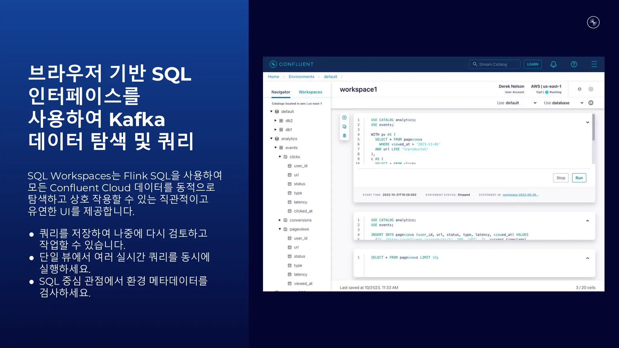 브라우저 기반 SQL
인터페이스를
사용하여 Kafka
데이터 탐색 및 쿼리
SQL Workspaces는 Flink SQL을 사용하여
모든 Confluent Cloud 데이터를 동적으로
탐색하고 상호 작용할 수 있는 직관적이고
유연한 UI를 제공합니다.
● 쿼리를 저장하여 나중에 다시 검토하고
작업할 수 있습니다.
● 단일 뷰에서 여러 실시간 쿼리를 동시에
실행하세요.
● SQL 중심 관점에서 환경 메타데이터를
검사하세요.
 