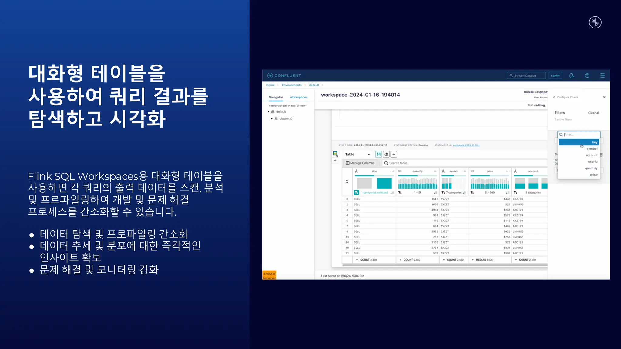 대화형 테이블을
사용하여 쿼리 결과를
탐색하고 시각화
Flink SQL Workspaces용 대화형 테이블을
사용하면 각 쿼리의 출력 데이터를 스캔, 분석
및 프로파일링하여 개발 및 문제 해결
프로세스를 간소화할 수 있습니다.
● 데이터 탐색 및 프로파일링 간소화
● 데이터 추세 및 분포에 대한 즉각적인
인사이트 확보
● 문제 해결 및 모니터링 강화
 