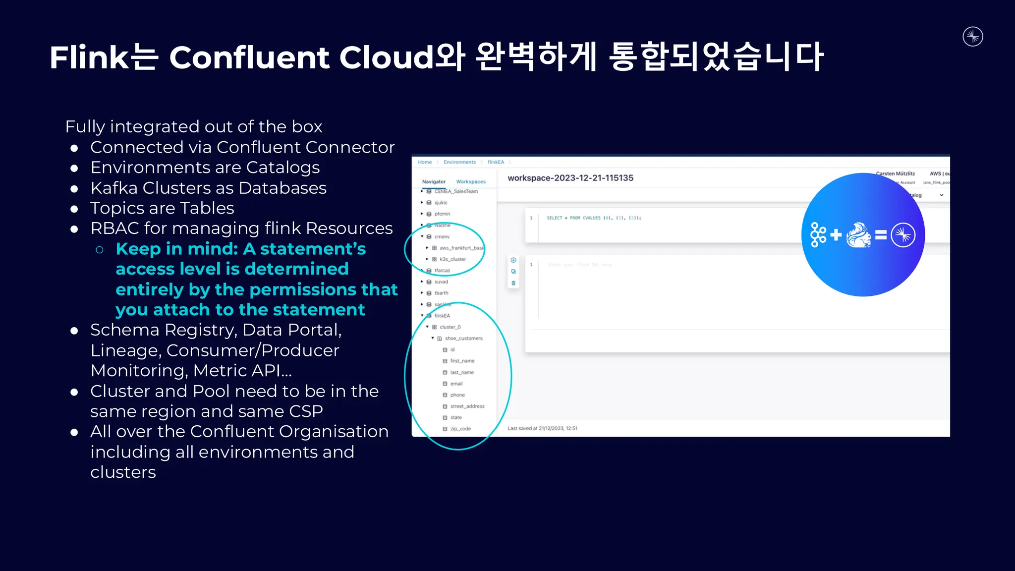 Fully integrated out of the box
● Connected via Confluent Connector
● Environments are Catalogs
● Kafka Clusters as Databases
● Topics are Tables
● RBAC for managing flink Resources
○ Keep in mind: A statement’s
access level is determined
entirely by the permissions that
you attach to the statement
● Schema Registry, Data Portal,
Lineage, Consumer/Producer
Monitoring, Metric API…
● Cluster and Pool need to be in the
same region and same CSP
● All over the Confluent Organisation
including all environments and
clusters
Flink는 Confluent Cloud와 완벽하게 통합되었습니다
 