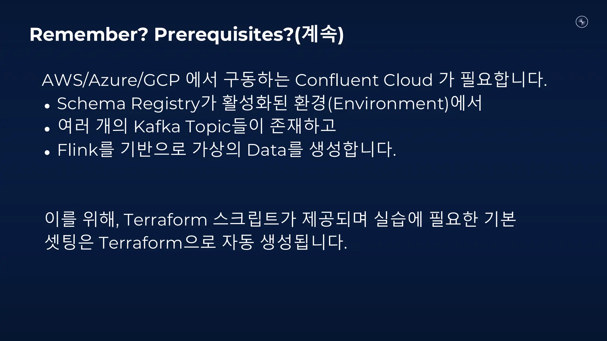 AWS/Azure/GCP 에서 구동하는 Confluent Cloud 가 필요합니다.
● Schema Registry가 활성화된 환경(Environment)에서
● 여러 개의 Kafka Topic들이 존재하고
● Flink를 기반으로 가상의 Data를 생성합니다.
이를 위해, Terraform 스크립트가 제공되며 실습에 필요한 기본
셋팅은 Terraform으로 자동 생성됩니다.
Remember? Prerequisites?(계속)
 