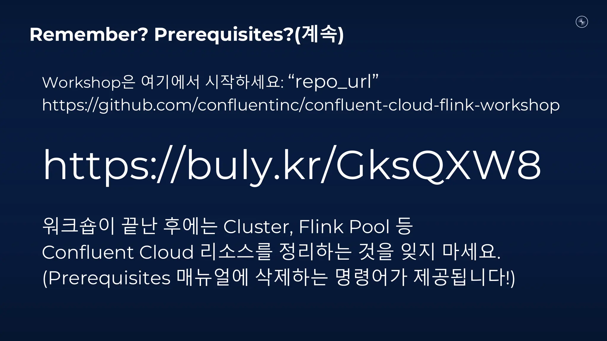 Workshop은 여기에서 시작하세요: “repo_url”
https://github.com/confluentinc/confluent-cloud-flink-workshop
https://buly.kr/GksQXW8
워크숍이 끝난 후에는 Cluster, Flink Pool 등
Confluent Cloud 리소스를 정리하는 것을 잊지 마세요.
(Prerequisites 매뉴얼에 삭제하는 명령어가 제공됩니다!)
Remember? Prerequisites?(계속)
 