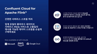 Confluent Cloud for
Apache Flink®
간편한 서버리스 스트림 처리
업계 유일의 클라우드 네이티브
서버리스 Flink 서비스로 고품질의
재사용 가능한 데이터 스트림을 손쉽게
구축하세요
스트림 처리의 사실상 표준인 Flink를
사용하여 데이터 스트림을 손쉽게 필터링,
분석 및 풍부하게 만드십시오
인프라 관리의 복잡성 없이 모든 규모에서
고성능 및 효율적인 스트림 처리를 구현합니다
완벽하게 통합된 모니터링, 보안 및
거버넌스를 갖춘 통합 플랫폼으로 Kafka와
Flink를 경험해 보세요
Now available on all 3 clouds
 