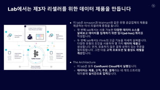 Lab에서는 제3자 리셀러를 위한 데이터 제품을 만듭니다
● 이 lab은 Amazon과 Walmart와 같은 유명 공급업체의 제품을
제공하는 타사 리셀러에 중점을 둡니다.
○ 첫 번째 lab에서는 사용 가능한 다양한 데이터 소스를
살펴보고 데이터를 집계하기 위한 임시(ad-hoc) 쿼리를
작성합니다.
○ 두 번째 lab에서는 Flink의 고급 기능을 자세히 살펴봅니다.
다양한 유형의 조인을 사용하여 몇 가지 데이터 제품을
생성합니다. 먼저, 유효하지 않은 결제 내역이 있는 주문을
필터링합니다. 그런 다음 고객 프로모션 및 충성도 레벨을
계산합니다.
● The Architecture
○ 이 lab은 모두 Confluent Cloud에서 실행됩니다.
○ 데이터는 제품, 고객, 주문, 결제라는 네 개의 스트리밍
테이블에 실시간으로 입력됩니다.
 