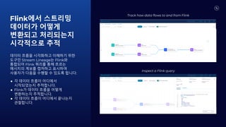Flink에서 스트리밍
데이터가 어떻게
변환되고 처리되는지
시각적으로 추적
데이터 흐름을 시각화하고 이해하기 위한
도구인 Stream Lineage는 Flink와
통합되어 Flink 쿼리를 통해 흐르는
메시지의 계보를 캡처하고 표시하여
사용자가 다음을 수행할 수 있도록 합니다:
● 각 데이터 흐름이 어디에서
시작되었는지 추적합니다.
● Flink가 데이터 흐름을 어떻게
변환하는지 추적합니다.
● 각 데이터 흐름이 어디에서 끝나는지
관찰합니다.
Inspect a Flink query
Track how data flows to and from Flink
 
