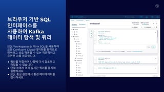 브라우저 기반 SQL
인터페이스를
사용하여 Kafka
데이터 탐색 및 쿼리
SQL Workspaces는 Flink SQL을 사용하여
모든 Confluent Cloud 데이터를 동적으로
탐색하고 상호 작용할 수 있는 직관적이고
유연한 UI를 제공합니다.
● 쿼리를 저장하여 나중에 다시 검토하고
작업할 수 있습니다.
● 단일 뷰에서 여러 실시간 쿼리를 동시에
실행하세요.
● SQL 중심 관점에서 환경 메타데이터를
검사하세요.
 
