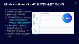Fully integrated out of the box
● Connected via Confluent Connector
● Environments are Catalogs
● Kafka Clusters as Databases
● Topics are Tables
● RBAC for managing flink Resources
○ Keep in mind: A statement’s
access level is determined
entirely by the permissions that
you attach to the statement
● Schema Registry, Data Portal,
Lineage, Consumer/Producer
Monitoring, Metric API…
● Cluster and Pool need to be in the
same region and same CSP
● All over the Confluent Organisation
including all environments and
clusters
Flink는 Confluent Cloud와 완벽하게 통합되었습니다
 